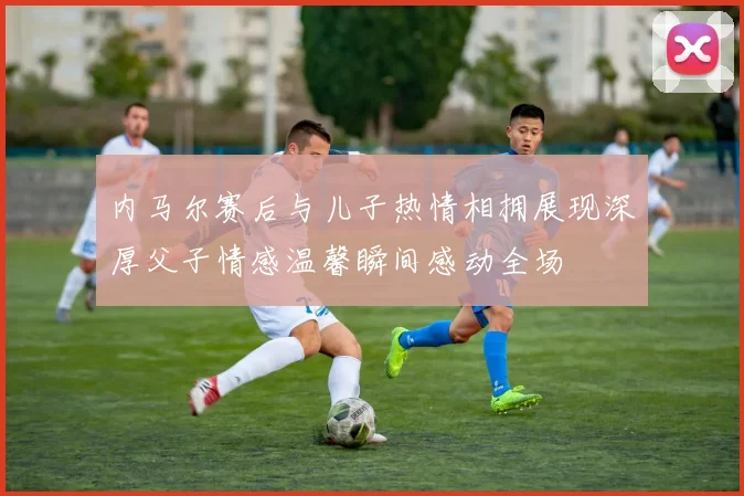 内马尔赛后与儿子热情相拥展现深厚父子情感温馨瞬间感动全场
