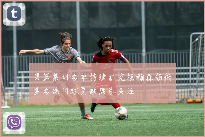 男篮集训名单持续扩充杨瀚森领衔多名热门球员缺席引关注
