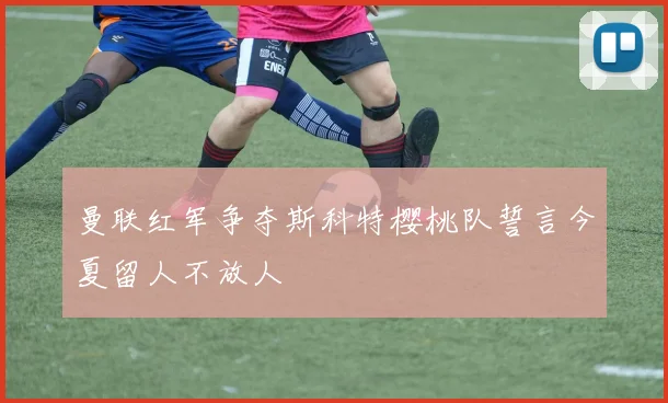 曼联红军争夺斯科特樱桃队誓言今夏留人不放人