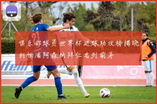 俱乐部球员世界杯进球助攻榜揭晓利物浦阿森纳拜仁名列前茅
