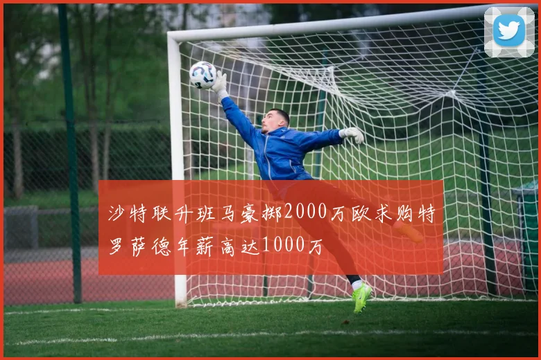沙特联升班马豪掷2000万欧求购特罗萨德年薪高达1000万
