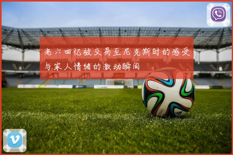 老六回忆被交易至尼克斯时的感受与家人情绪的激动瞬间