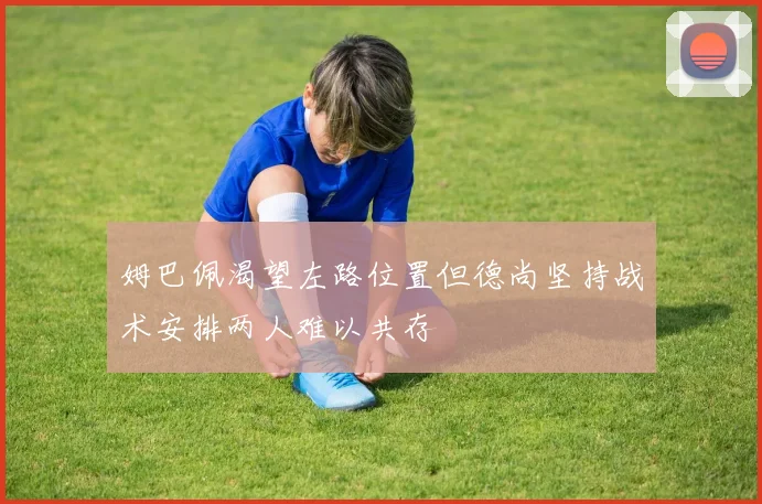 姆巴佩渴望左路位置但德尚坚持战术安排两人难以共存