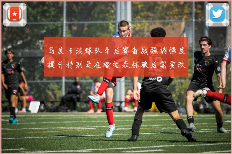乌度卡谈球队季后赛备战强调强度提升特别是在输给森林狼后需要改进