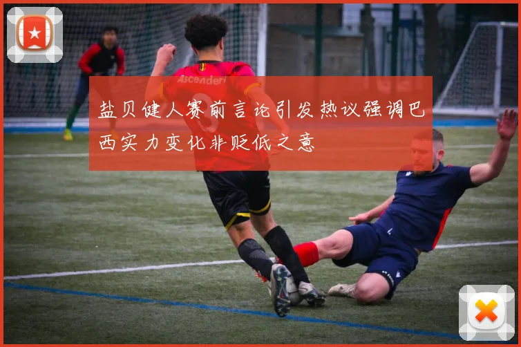 盐贝健人赛前言论引发热议强调巴西实力变化非贬低之意
