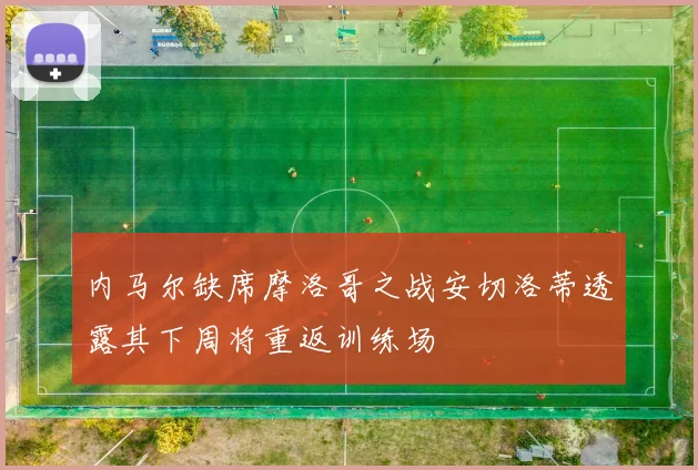 内马尔缺席摩洛哥之战安切洛蒂透露其下周将重返训练场