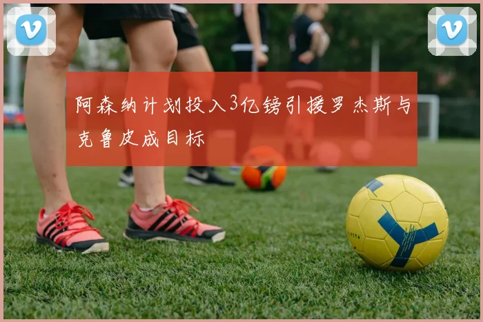 阿森纳计划投入3亿镑引援罗杰斯与克鲁皮成目标