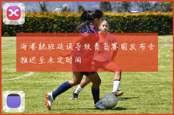 海港航班延误导致青岛赛前发布会推迟至未定时间