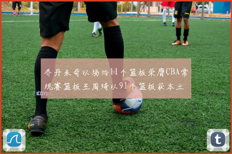 乔丹米奇以场均11个篮板荣膺CBA常规赛篮板王周琦以91个篮板获本土篮板王称号