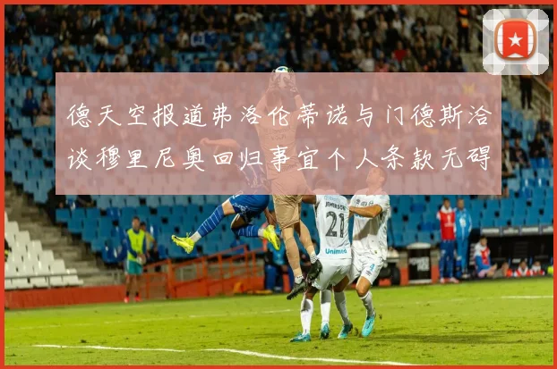 德天空报道弗洛伦蒂诺与门德斯洽谈穆里尼奥回归事宜个人条款无碍