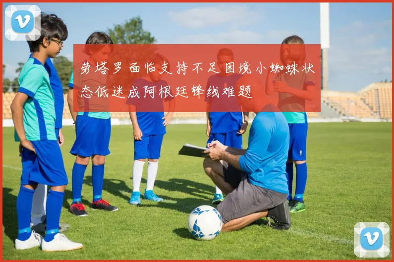 劳塔罗面临支持不足困境小蜘蛛状态低迷成阿根廷锋线难题
