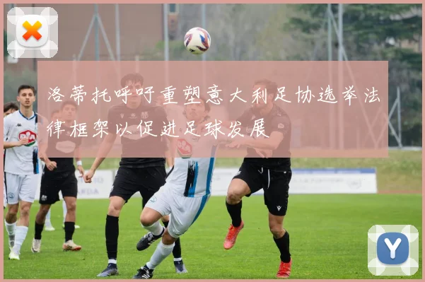洛蒂托呼吁重塑意大利足协选举法律框架以促进足球发展