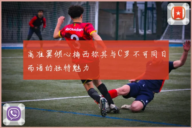 高准翼倾心梅西称其与C罗不可同日而语的独特魅力