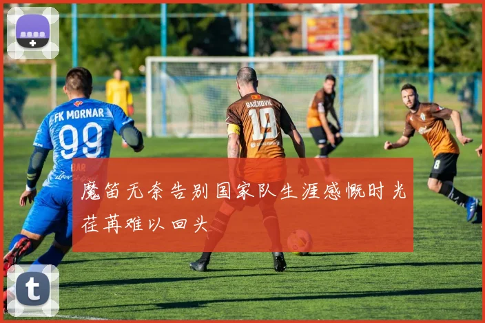 魔笛无奈告别国家队生涯感慨时光荏苒难以回头