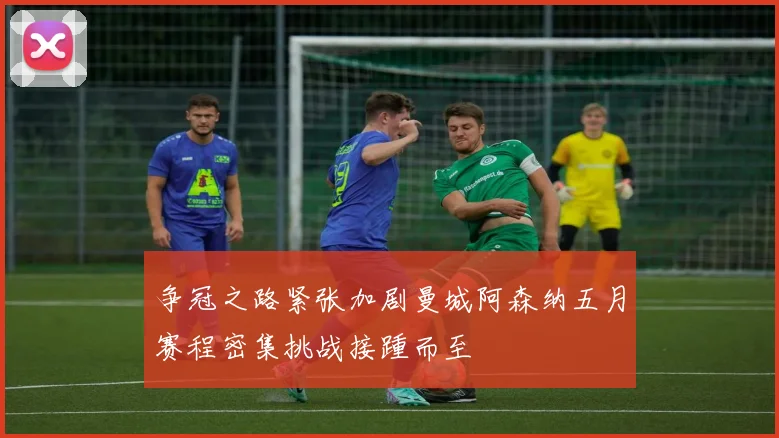 争冠之路紧张加剧曼城阿森纳五月赛程密集挑战接踵而至