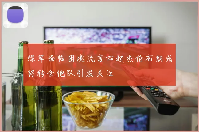 绿军面临困境流言四起杰伦布朗或将转会他队引发关注