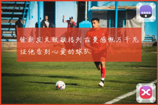 徐新发文致敬格列兹曼感慨万千见证他告别心爱的球队
