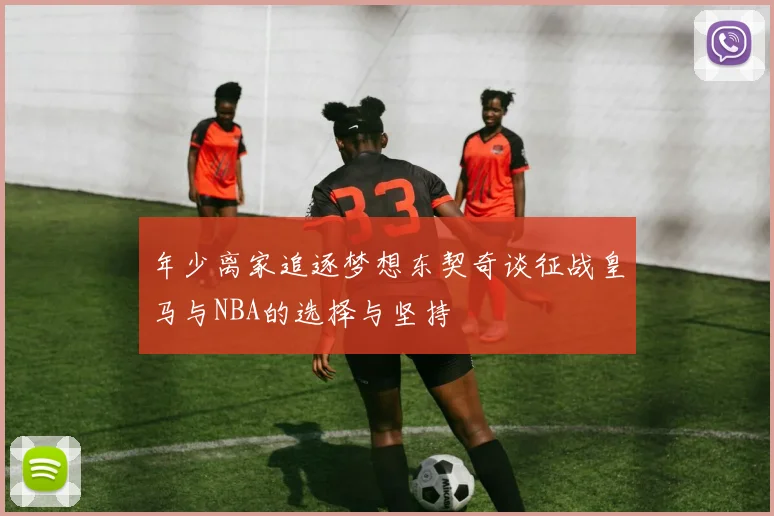 年少离家追逐梦想东契奇谈征战皇马与NBA的选择与坚持