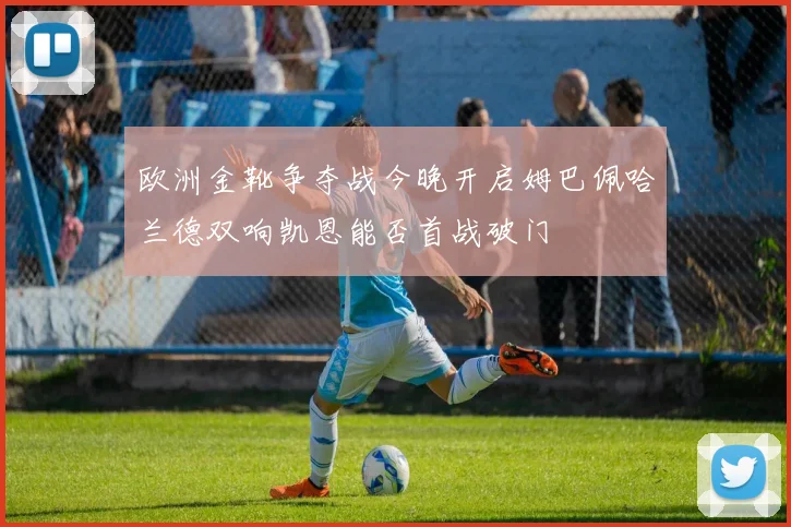 欧洲金靴争夺战今晚开启姆巴佩哈兰德双响凯恩能否首战破门