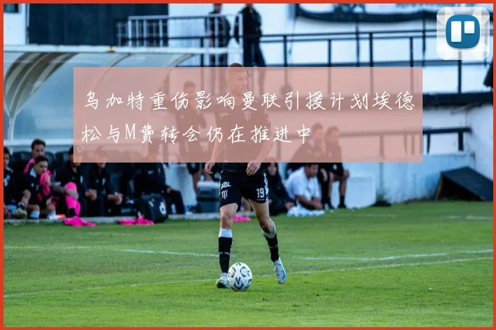 乌加特重伤影响曼联引援计划埃德松与M费转会仍在推进中