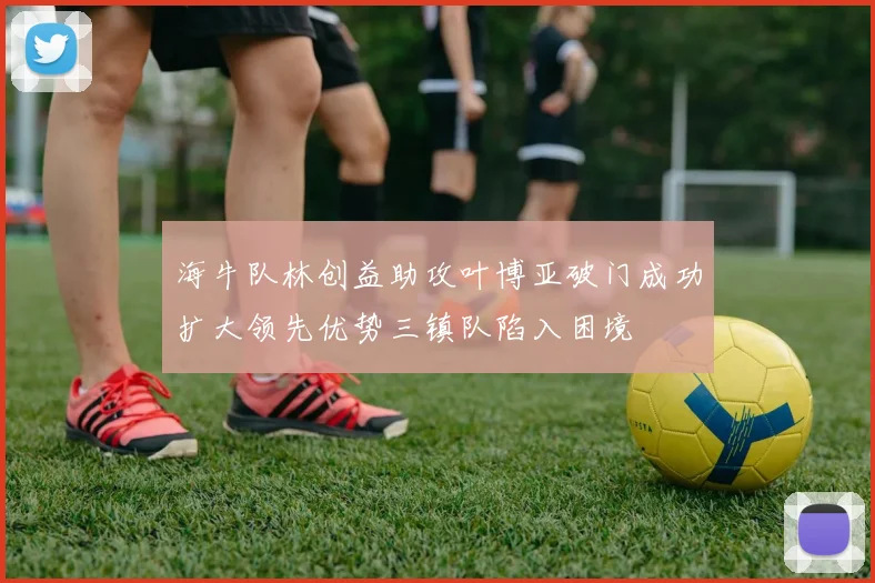海牛队林创益助攻叶博亚破门成功扩大领先优势三镇队陷入困境