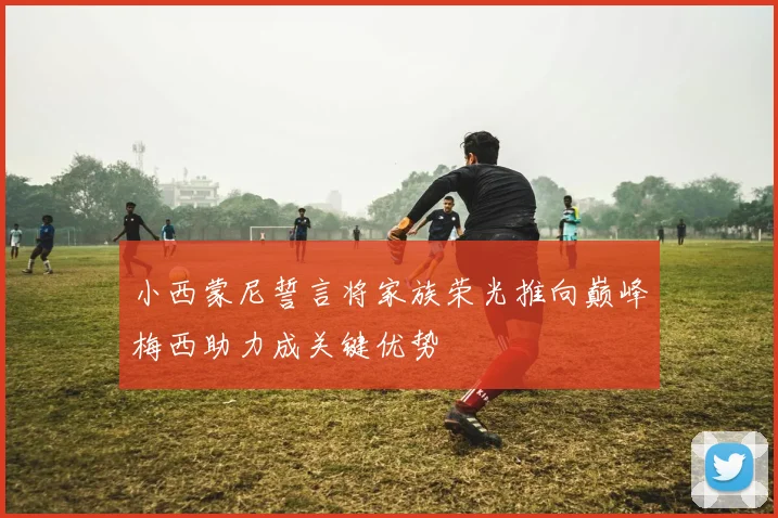 小西蒙尼誓言将家族荣光推向巅峰梅西助力成关键优势