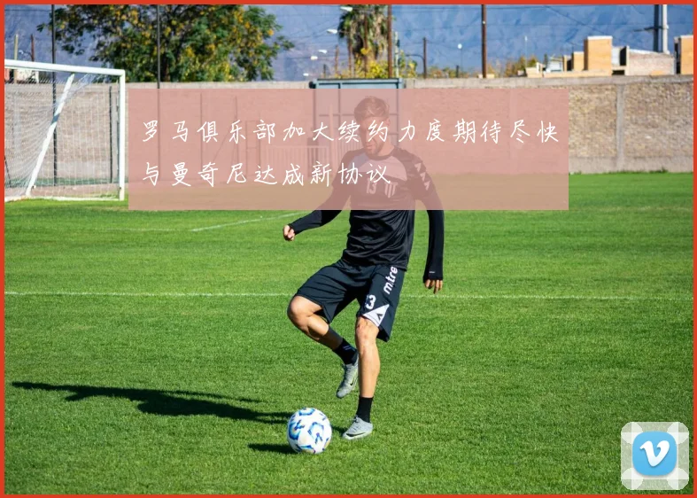 罗马俱乐部加大续约力度期待尽快与曼奇尼达成新协议