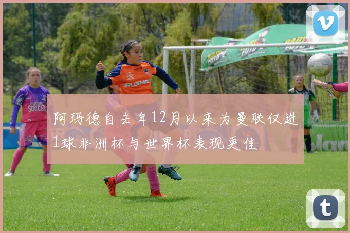 阿玛德自去年12月以来为曼联仅进1球非洲杯与世界杯表现更佳