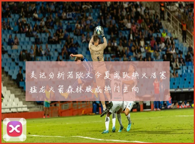 美记分析若欧文今夏离队热火活塞猛龙火箭森林狼成热门去向