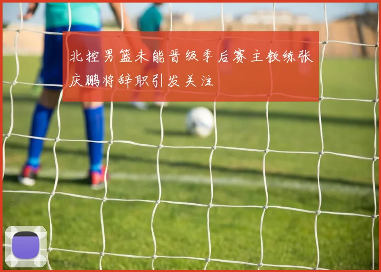 北控男篮未能晋级季后赛主教练张庆鹏将辞职引发关注