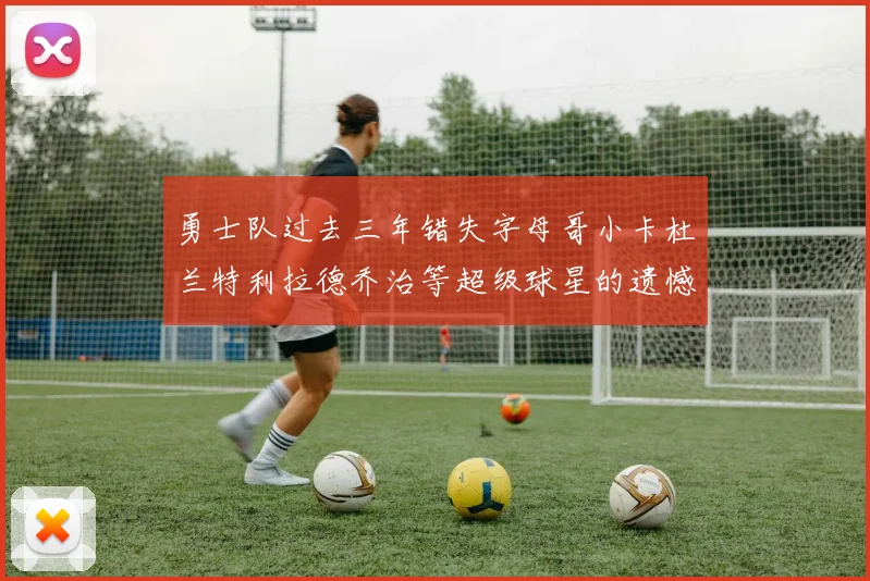 勇士队过去三年错失字母哥小卡杜兰特利拉德乔治等超级球星的遗憾回顾
