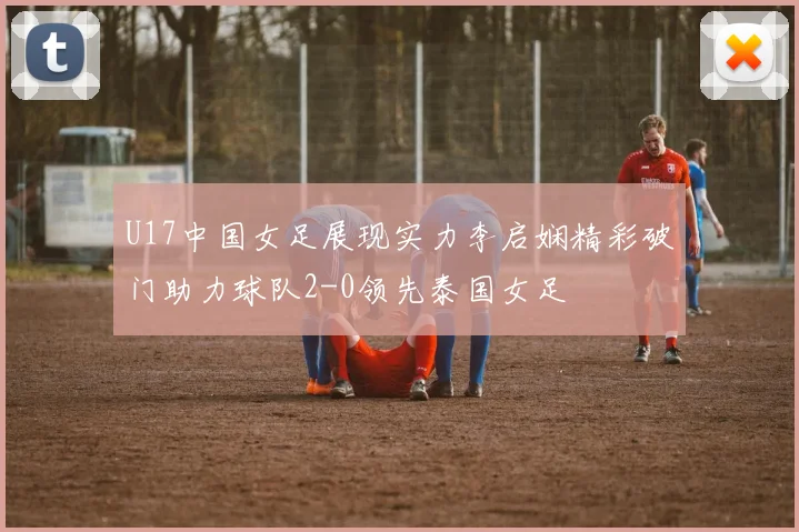 U17中国女足展现实力李启娴精彩破门助力球队2-0领先泰国女足