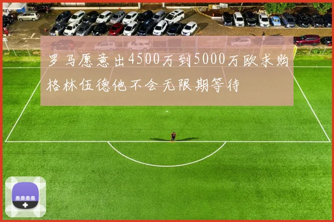 罗马愿意出4500万到5000万欧求购格林伍德他不会无限期等待