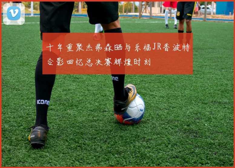 十年重聚杰弗森晒与乐福JR香波特合影回忆总决赛辉煌时刻